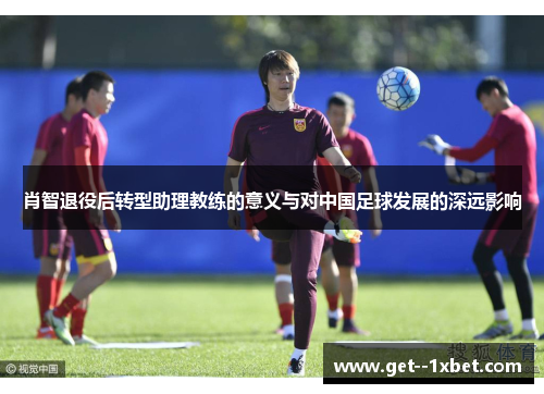 肖智退役后转型助理教练的意义与对中国足球发展的深远影响