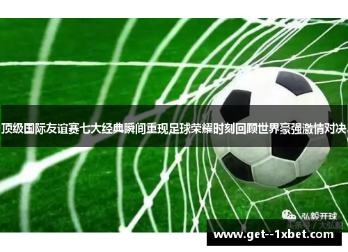 顶级国际友谊赛七大经典瞬间重现足球荣耀时刻回顾世界豪强激情对决