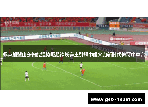 佩莱加盟山东鲁能强势崛起锋线霸主引领中超火力新时代传奇序章启
