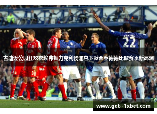 古迪逊公园狂欢夜埃弗顿力克利物浦赢下默西塞德德比掀赛季新高潮