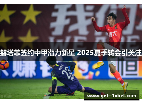赫塔菲签约中甲潜力新星 2025夏季转会引关注